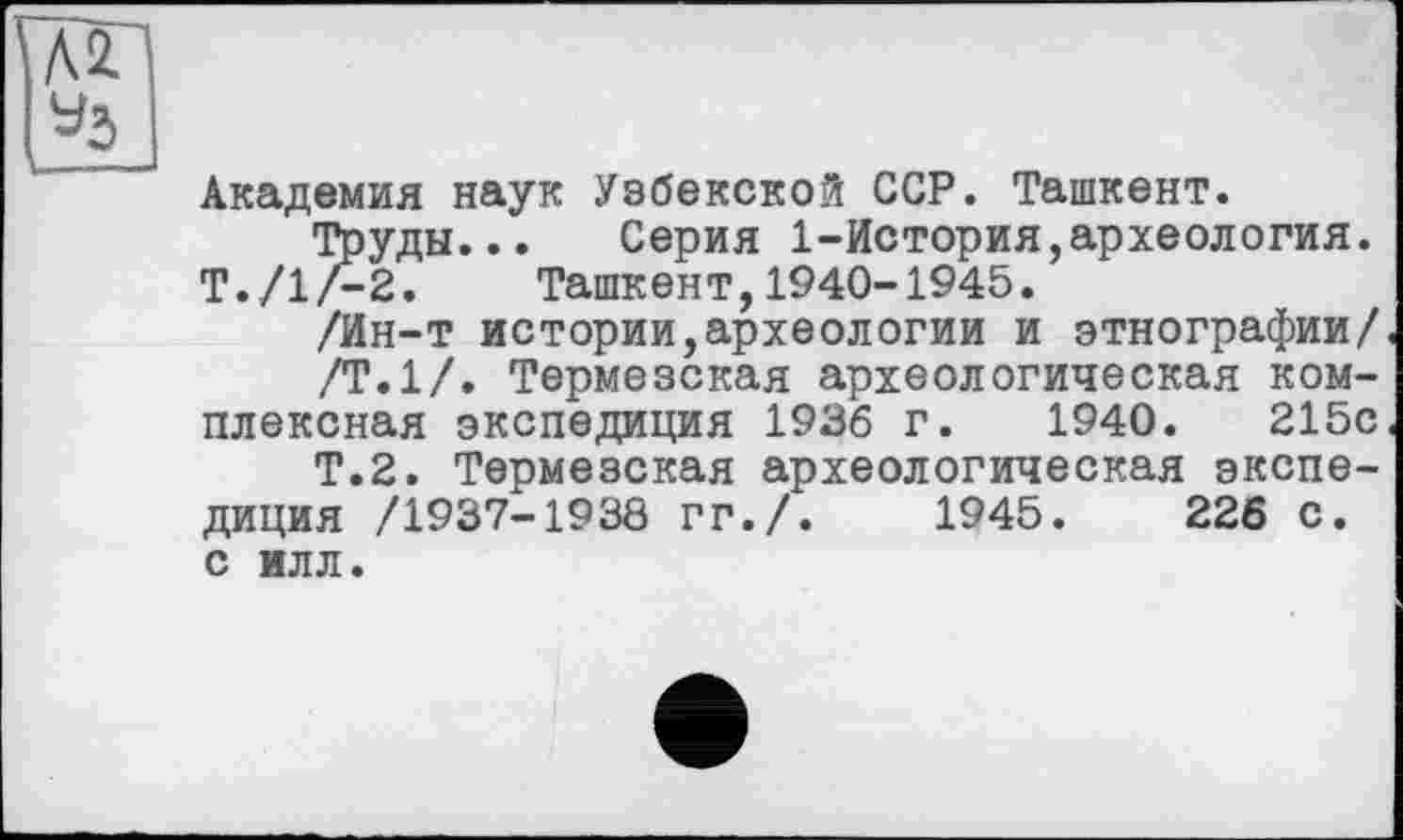 ﻿Академия наук Узбекской ССР. Ташкент.
Труды... Серия 1-История,археология. Т./1/-2. Ташкент,1940-1945.
/Ин-т истории,археологии и этнографии/
/Т.1/. Термезская археологическая комплексная экспедиция 1936 г. 1940.	215с
Т.2. Термезская археологическая экспедиция /1937-1930 ГГ./.	1945.	226 С.
С ИЛЛ.